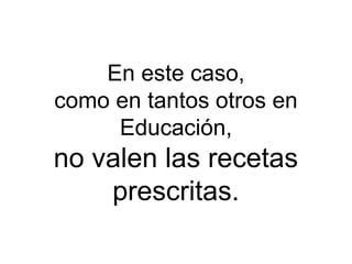 En este caso,
como en tantos otros en
     Educación,
no valen las recetas
    prescritas.
 