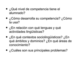• ¿Qué nivel de competencia tiene el
  alumnado?
• ¿Cómo desarrolla su competencia? ¿Cómo
  la usa?
• ¿En relación con qué lenguas y qué
  actividades lingüísticas?
• ¿En qué contextos sociolingüísticos? ¿En
  qué ámbitos y dominios? ¿En qué áreas de
  conocimiento?
• ¿Cuáles son sus principales problemas?
 