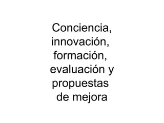 Conciencia,
innovación,
 formación,
evaluación y
propuestas
  de mejora
 