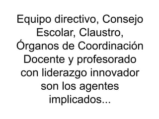 Equipo directivo, Consejo
    Escolar, Claustro,
Órganos de Coordinación
  Docente y profesorado
 con liderazgo innovador
     son los agentes
       implicados...
 
