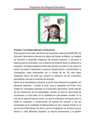 Proyectos de Cómputo Educativo.




Proyecto: Tecnología Aplicada a la Educación.
Este proyecto forma parte del Informe de Evaluación Institucional 2006-2007 de
Educación Secundaria y Servicios de Apoyo del Estado de México, su finalidad
se encaminó a desarrollar programas de cómputo educativo y educación a
distancia para el nivel básico, con el objetivo primordial de elevar la calidad de la
educación. El trabajo realizado durante este periodo se divide en tres líneas de
acción muy claras: Capacitación y asesoría; Soporte técnico y mantenimiento; e
Investigación, todas relacionadas con el manejo de las TIC para lograr
integrarlas dentro del perfil que requiere la educación en las condiciones
tecnológicas a las que se enfrentan los decentes.
Dentro de la Capacitación y asesoría, la acción más relevante fue la gestión con
diferentes instancias – incluida el ILCE- para la realización del Primer Foro
Estatal de Tecnologías Aplicadas en la Educación Secundaria, donde además
de las conferencias de los especialistas, también se abrió la oportunidad de
incorporarse a cursos taller con la modalidad de comunidades virtuales. En el
caso de la segunda línea de acción, se hace la evaluación del alcance que ha
tenido la instalación y mantenimiento de equipos de cómputo, y por las
necesidades de la modalidad de telesecundaria se hace especial énfasis en el
servicio de la Red Edusat. Por último, para la Investigación, se menciona que se
llevaron a cabo diferentes proyectos, la mayoría encaminados a la gestión
 