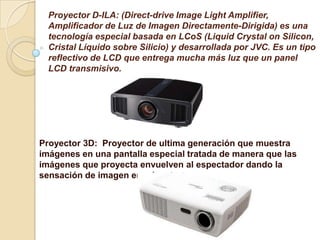 Proyector D-ILA: (Direct-drive Image Light Amplifier,
  Amplificador de Luz de Imagen Directamente-Dirigida) es una
  tecnología especial basada en LCoS (Liquid Crystal on Silicon,
  Cristal Líquido sobre Silicio) y desarrollada por JVC. Es un tipo
  reflectivo de LCD que entrega mucha más luz que un panel
  LCD transmisivo.




Proyector 3D: Proyector de ultima generación que muestra
imágenes en una pantalla especial tratada de manera que las
imágenes que proyecta envuelven al espectador dando la
sensación de imagen envolvente.
 