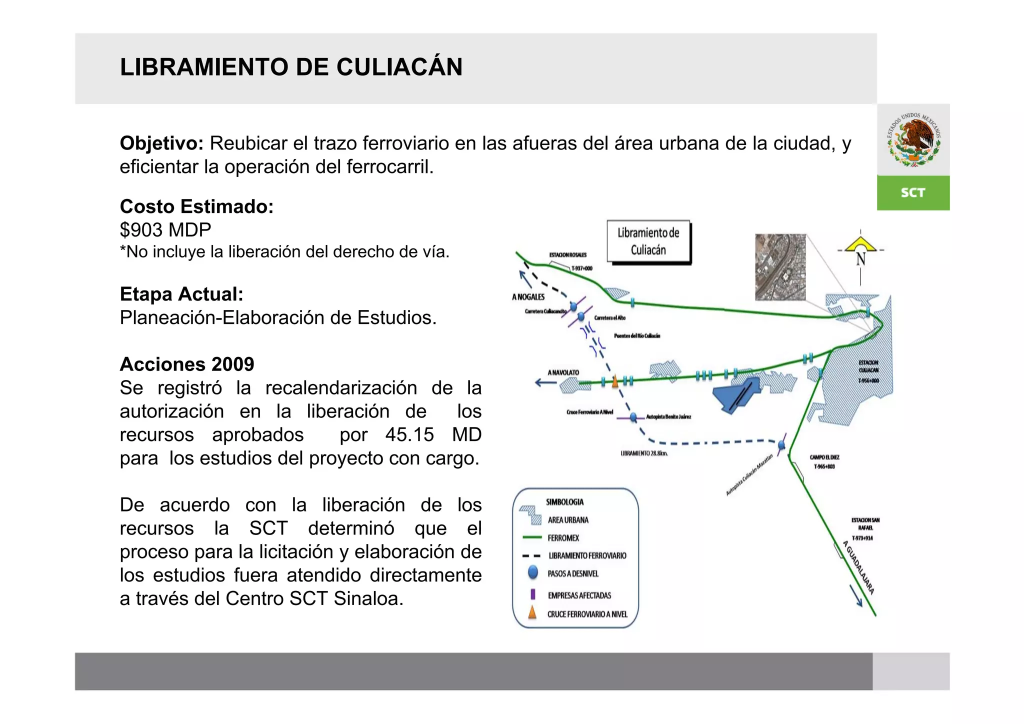 LIBRAMIENTO DE CULIACÁN


Objetivo: Reubicar el trazo ferroviario en las afueras del área urbana de la ciudad, y
eficientar la operación del ferrocarril.

Costo Estimado:
$903 MDP
*No incluye la liberación del derecho de vía.

Etapa Actual:
Planeación-Elaboración de Estudios.

Acciones 2009
Se registró la recalendarización de la
autorización en la liberación de      los
recursos aprobados       por 45.15 MD
para los estudios del proyecto con cargo.

De acuerdo con la liberación de los
recursos la SCT determinó que el
proceso para la licitación y elaboración de
los estudios fuera atendido directamente
a través del Centro SCT Sinaloa.
 