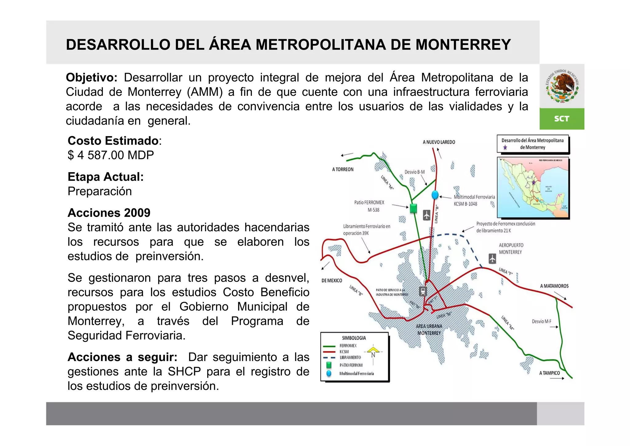 DESARROLLO DEL ÁREA METROPOLITANA DE MONTERREY

Objetivo: Desarrollar un proyecto integral de mejora del Área Metropolitana de la
Ciudad de Monterrey (AMM) a fin de que cuente con una infraestructura ferroviaria
acorde a las necesidades de convivencia entre los usuarios de las vialidades y la
ciudadanía en general.
Costo Estimado:
$ 4 587.00 MDP
Etapa Actual:
Preparación
Acciones 2009
Se tramitó ante las autoridades hacendarias
los recursos para que se elaboren los
estudios de preinversión.
Se gestionaron para tres pasos a desnvel,
recursos para los estudios Costo Beneficio
propuestos por el Gobierno Municipal de
Monterrey, a través del Programa de
Seguridad Ferroviaria.
Acciones a seguir: Dar seguimiento a las
gestiones ante la SHCP para el registro de
los estudios de preinversión.
 
