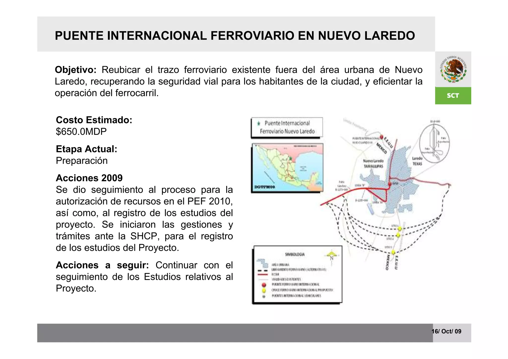 PUENTE INTERNACIONAL FERROVIARIO EN NUEVO LAREDO

Objetivo: Reubicar el trazo ferroviario existente fuera del área urbana de Nuevo
Laredo, recuperando la seguridad vial para los habitantes de la ciudad, y eficientar la
operación del ferrocarril.

Costo Estimado:
$650.0MDP
Etapa Actual:
Preparación
Acciones 2009
Se dio seguimiento al proceso para la
autorización de recursos en el PEF 2010,
así como, al registro de los estudios del
proyecto. Se iniciaron las gestiones y
trámites ante la SHCP, para el registro
de los estudios del Proyecto.
Acciones a seguir: Continuar con el
seguimiento de los Estudios relativos al
Proyecto.



                                                                                          16/ Oct/ 09
 
