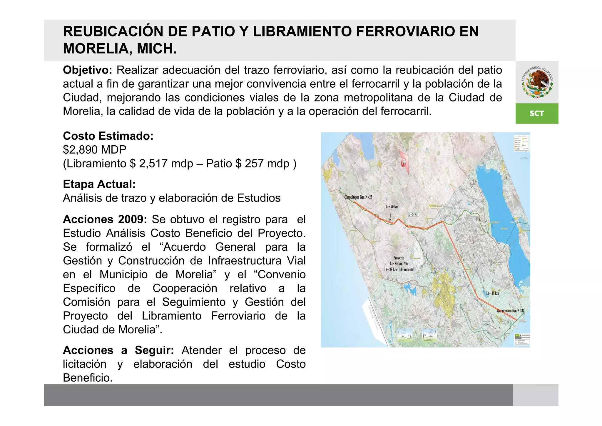 REUBICACIÓN DE PATIO Y LIBRAMIENTO FERROVIARIO EN
MORELIA, MICH.
Objetivo: Realizar adecuación del trazo ferroviario, así como la reubicación del patio
actual a fin de garantizar una mejor convivencia entre el ferrocarril y la población de la
Ciudad, mejorando las condiciones viales de la zona metropolitana de la Ciudad de
Morelia, la calidad de vida de la población y a la operación del ferrocarril.

Costo Estimado:
$2,890 MDP
(Libramiento $ 2,517 mdp – Patio $ 257 mdp )
Etapa Actual:
Análisis de trazo y elaboración de Estudios
Acciones 2009: Se obtuvo el registro para el
Estudio Análisis Costo Beneficio del Proyecto.
Se formalizó el “Acuerdo General para la
Gestión y Construcción de Infraestructura Vial
en el Municipio de Morelia” y el “Convenio
Específico de Cooperación relativo a la
Comisión para el Seguimiento y Gestión del
Proyecto del Libramiento Ferroviario de la
Ciudad de Morelia”.
Acciones a Seguir: Atender el proceso de
licitación y elaboración del estudio Costo
Beneficio.
 