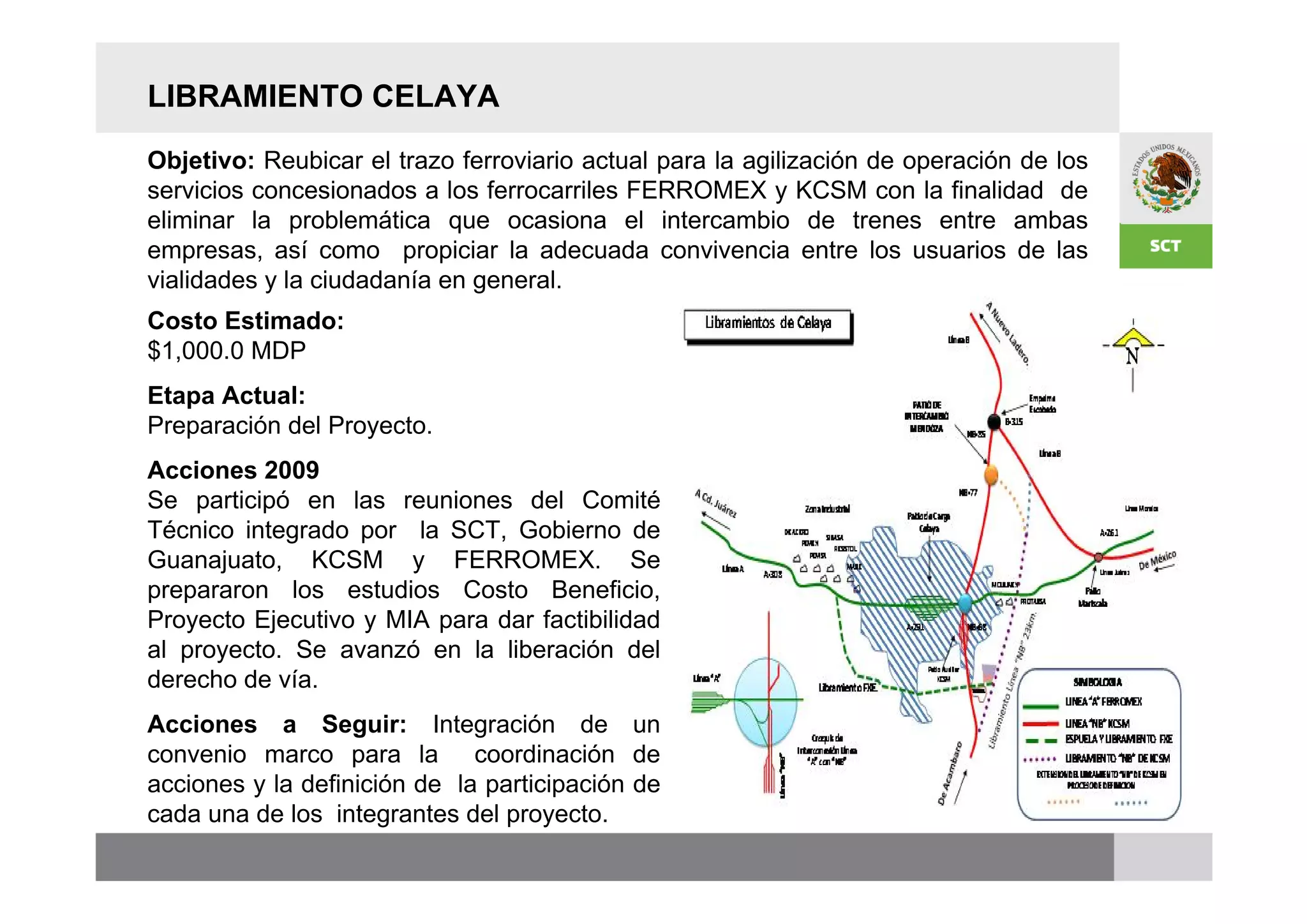 LIBRAMIENTO CELAYA
Objetivo: Reubicar el trazo ferroviario actual para la agilización de operación de los
servicios concesionados a los ferrocarriles FERROMEX y KCSM con la finalidad de
eliminar la problemática que ocasiona el intercambio de trenes entre ambas
empresas, así como propiciar la adecuada convivencia entre los usuarios de las
vialidades y la ciudadanía en general.
Costo Estimado:
$1,000.0 MDP
Etapa Actual:
Preparación del Proyecto.
Acciones 2009
Se participó en las reuniones del Comité
Técnico integrado por la SCT, Gobierno de
Guanajuato, KCSM y FERROMEX. Se
prepararon los estudios Costo Beneficio,
Proyecto Ejecutivo y MIA para dar factibilidad
al proyecto. Se avanzó en la liberación del
derecho de vía.
Acciones a Seguir: Integración de un
convenio marco para la coordinación de
acciones y la definición de la participación de
cada una de los integrantes del proyecto.
 