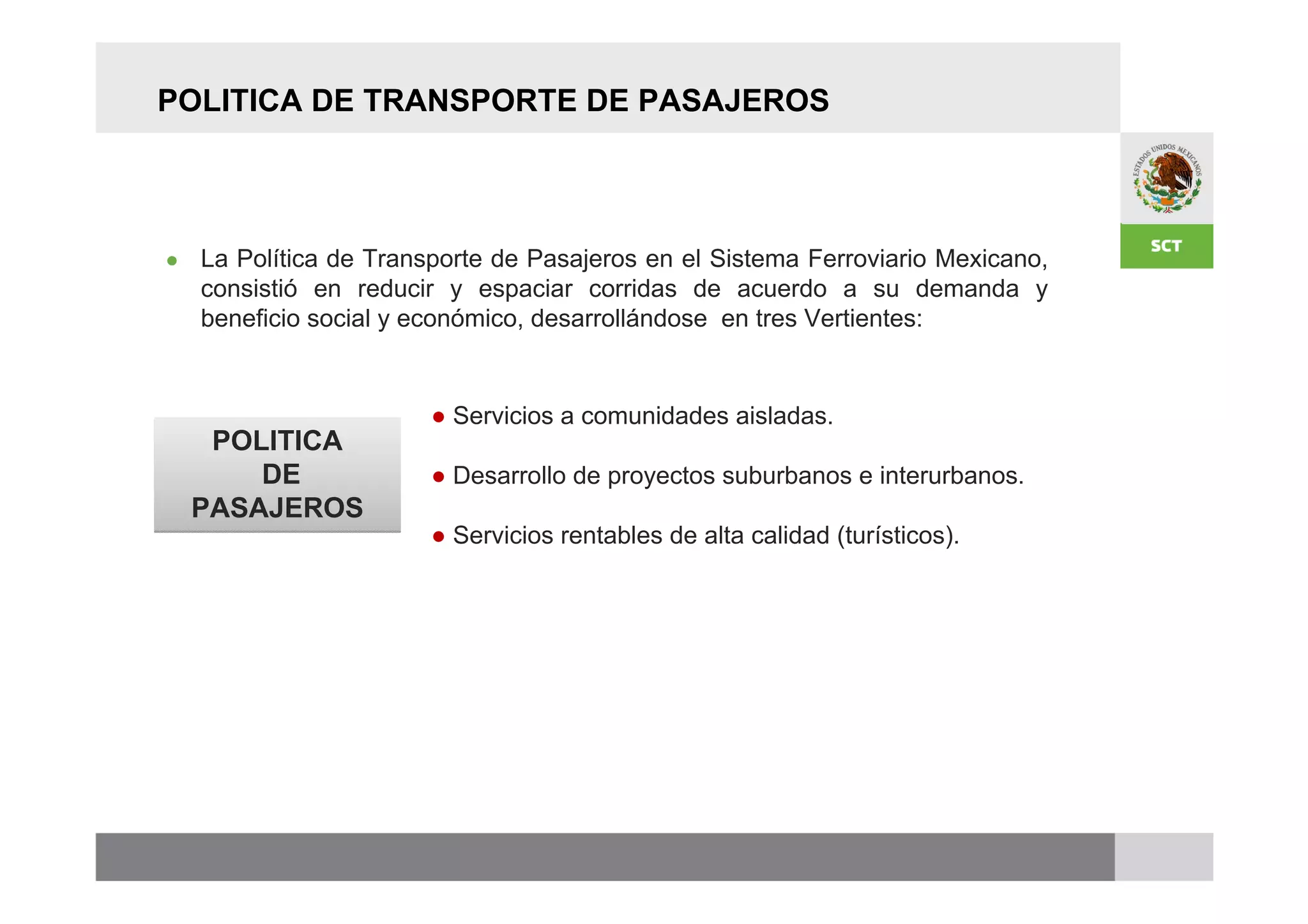 POLITICA DE TRANSPORTE DE PASAJEROS




●   La Política de Transporte de Pasajeros en el Sistema Ferroviario Mexicano,
    consistió en reducir y espaciar corridas de acuerdo a su demanda y
    beneficio social y económico, desarrollándose en tres Vertientes:


                        ● Servicios a comunidades aisladas.
     POLITICA
        DE              ● Desarrollo de proyectos suburbanos e interurbanos.
    PASAJEROS
                        ● Servicios rentables de alta calidad (turísticos).
 