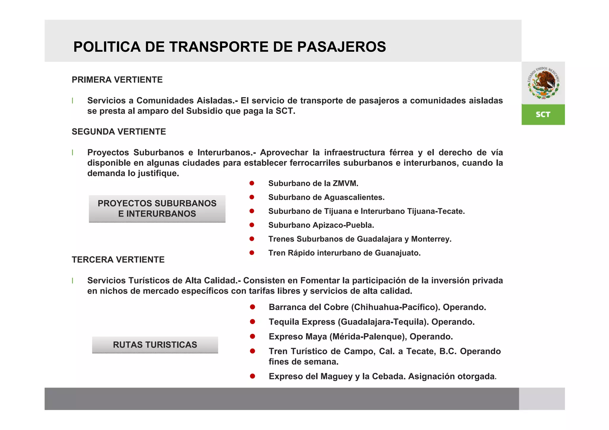 POLITICA DE TRANSPORTE DE PASAJEROS

PRIMERA VERTIENTE

l   Servicios a Comunidades Aisladas.- El servicio de transporte de pasajeros a comunidades aisladas
    se presta al amparo del Subsidio que paga la SCT.

SEGUNDA VERTIENTE

l   Proyectos Suburbanos e Interurbanos.- Aprovechar la infraestructura férrea y el derecho de vía
    disponible en algunas ciudades para establecer ferrocarriles suburbanos e interurbanos, cuando la
    demanda lo justifique.
                                              Suburbano de la ZMVM.
                                              Suburbano de Aguascalientes.
      PROYECTOS SUBURBANOS
         E INTERURBANOS                       Suburbano de Tijuana e Interurbano Tijuana-Tecate.
                                              Suburbano Apizaco-Puebla.
                                              Trenes Suburbanos de Guadalajara y Monterrey.
                                              Tren Rápido interurbano de Guanajuato.
TERCERA VERTIENTE

l   Servicios Turísticos de Alta Calidad.- Consisten en Fomentar la participación de la inversión privada
    en nichos de mercado específicos con tarifas libres y servicios de alta calidad.
                                               Barranca del Cobre (Chihuahua-Pacífico). Operando.
                                               Tequila Express (Guadalajara-Tequila). Operando.
                                               Expreso Maya (Mérida-Palenque), Operando.
          RUTAS TURISTICAS
                                               Tren Turístico de Campo, Cal. a Tecate, B.C. Operando
                                                fines de semana.
                                               Expreso del Maguey y la Cebada. Asignación otorgada.
 