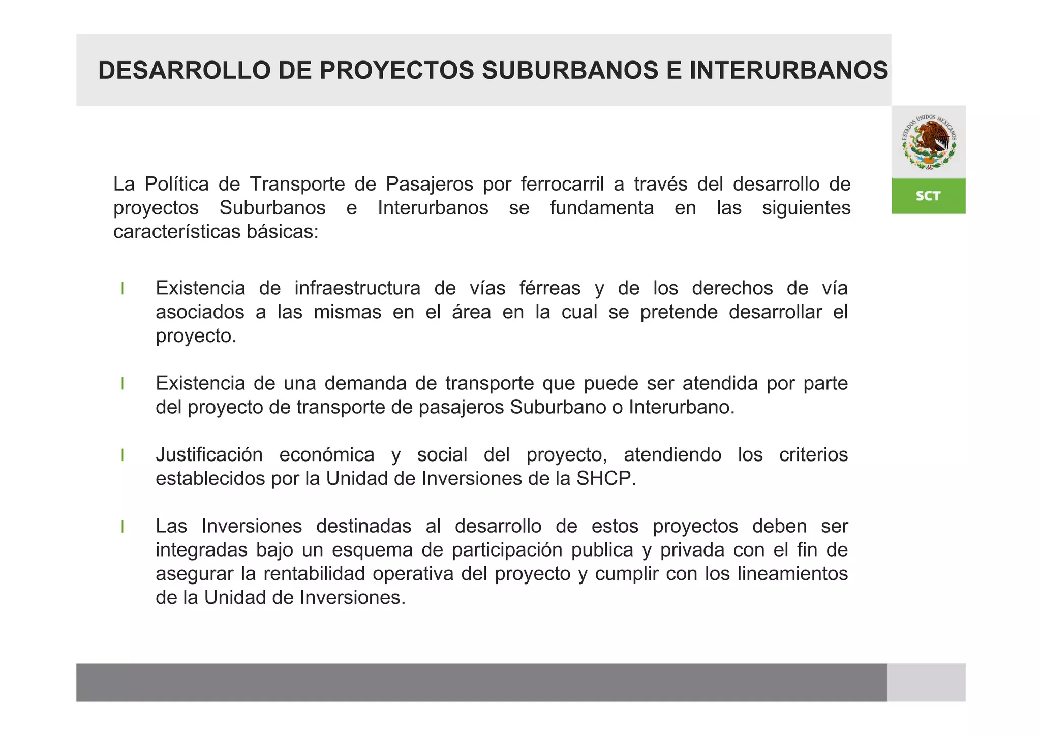 DESARROLLO DE PROYECTOS SUBURBANOS E INTERURBANOS



La Política de Transporte de Pasajeros por ferrocarril a través del desarrollo de
proyectos Suburbanos e Interurbanos se fundamenta en las siguientes
características básicas:

 l   Existencia de infraestructura de vías férreas y de los derechos de vía
     asociados a las mismas en el área en la cual se pretende desarrollar el
     proyecto.

 l   Existencia de una demanda de transporte que puede ser atendida por parte
     del proyecto de transporte de pasajeros Suburbano o Interurbano.

 l   Justificación económica y social del proyecto, atendiendo los criterios
     establecidos por la Unidad de Inversiones de la SHCP.

 l   Las Inversiones destinadas al desarrollo de estos proyectos deben ser
     integradas bajo un esquema de participación publica y privada con el fin de
     asegurar la rentabilidad operativa del proyecto y cumplir con los lineamientos
     de la Unidad de Inversiones.
 
