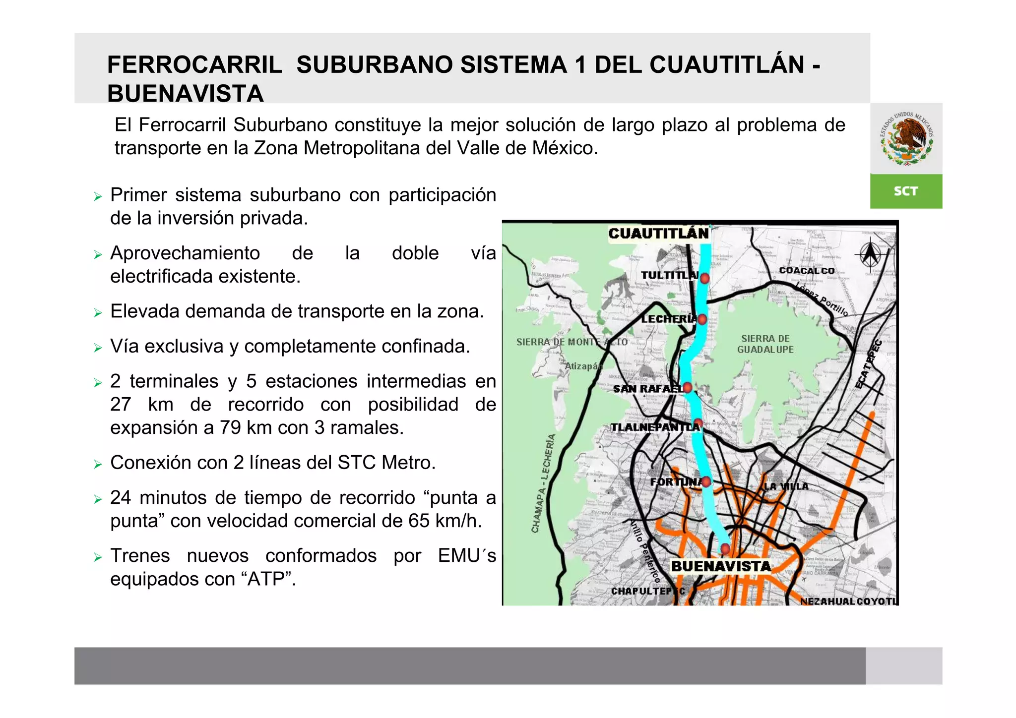 FERROCARRIL SUBURBANO SISTEMA 1 DEL CUAUTITLÁN -
    BUENAVISTA
    El Ferrocarril Suburbano constituye la mejor solución de largo plazo al problema de
    transporte en la Zona Metropolitana del Valle de México.      Longitud 27 km

   Primer sistema suburbano con participación                   Tiempo de
    de la inversión privada.                                     recorrido
                                                                 Estaciones 7
   Aprovechamiento        de   la   doble     vía                                    Edomex 5 D.F. 2
    electrificada existente.                                     Captación
   Elevada demanda de transporte en la zona.                    1er. año

   Vía exclusiva y completamente confinada.
   2 terminales y 5 estaciones intermedias en
    27 km de recorrido con posibilidad de
    expansión a 79 km con 3 ramales.
   Conexión con 2 líneas del STC Metro.
                                                                       Entidades Atendidas
   24 minutos de tiempo de recorrido “punta a                        Edomex                  D.F.
    punta” con velocidad comercial de 65 km/h.                   Cuautitlán               Cuauhtémoc
                                                                 Cuautitlán Izcalli       Azcapotzalco
   Trenes nuevos conformados por EMU´s                          Tultitlán,
    equipados con “ATP”.                                         Tlalnepantla
 