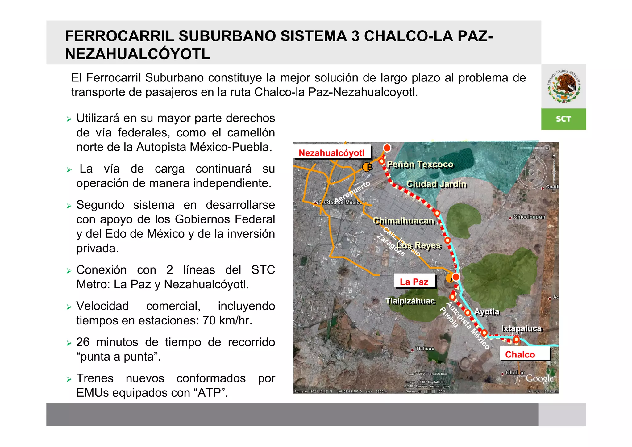 FERROCARRIL SUBURBANO SISTEMA 3 CHALCO-LA PAZ-
NEZAHUALCÓYOTL
El Ferrocarril Suburbano constituye la mejor solución de largo plazo al problema de
transporte de pasajeros en la ruta Chalco-la Paz-Nezahualcoyotl.

   Utilizará en su mayor parte derechos
    de vía federales, como el camellón
    norte de la Autopista México-Puebla.    Nezahualcóyotl
                                            Nezahualcóyotl
                                                                       Peñón Texcoco
   La vía de carga continuará su                               B      Peñón Texcoco

    operación de manera independiente.                        rt o          Ciudad Jardín
                                                                            Ciudad Jardín
                                                            ue
                                                       er op
   Segundo sistema en desarrollarse               A

    con apoyo de los Gobiernos Federal                               Chimalhuacan
                                                                     Chimalhuacan
                                                                      Ca
    y del Edo de México y de la inversión                            Za lz.
                                                                       ra Ign
                                                                         goLos Reyes
    privada.                                                                   a
                                                                            Los Reyes
                                                                            za cio

   Conexión con 2 líneas del STC
                                                                                         A
    Metro: La Paz y Nezahualcóyotl.                                       La Paz
                                                                          La Paz
                                                                       Tlalpizáhuac
   Velocidad comercial, incluyendo                                    Tlalpizáhuac




                                                                                      Au ueb
                                                                                                  Ayotla




                                                                                        P
                                                                                                  Ayotla




                                                                                        to la
    tiempos en estaciones: 70 km/hr.




                                                                                          pi
                                                                                            st
                                                                                                           Ixtapaluca
                                                                                                            Ixtapaluca




                                                                                              a
                                                                                              M
    26 minutos de tiempo de recorrido




                                                                                               éx





                                                                                                 ic
                                                                                                   o
    “punta a punta”.                                                                                        Chalco
                                                                                                            Chalco

   Trenes nuevos conformados por
    EMUs equipados con “ATP”.
 