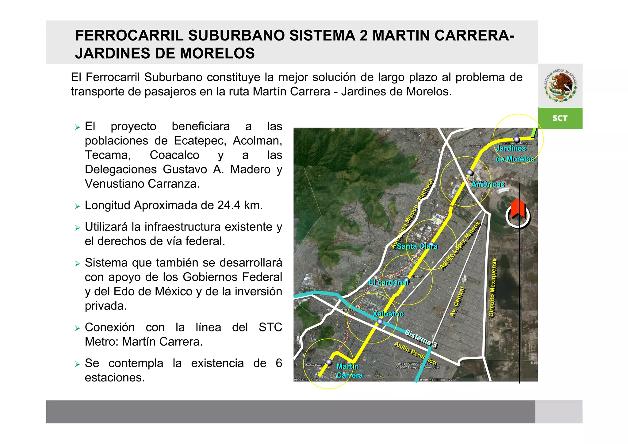 FERROCARRIL SUBURBANO SISTEMA 2 MARTIN CARRERA-
JARDINES DE MORELOS
El Ferrocarril Suburbano constituye la mejor solución de largo plazo al problema de
transporte de pasajeros en la ruta Martín Carrera - Jardines de Morelos.

   El proyecto beneficiara a las
    poblaciones de Ecatepec, Acolman,
                                                                                                                               Jardines
                                                                                                                                Jardines
                                                                                                                         Jardines
                                                                                                                         Jardines
    Tecama,    Coacalco   y   a   las                                                                                    de
                                                                                                                         de    de Morelos
                                                                                                                                de Morelos
    Delegaciones Gustavo A. Madero y                                                                                     Morelos
                                                                                                                         Morelos

    Venustiano Carranza.




                                                                                            caa
                                                                                                                         Américas
                                                                                                                         Américas




                                                                                         hu c
                                                                                           u
                                                                                       ac h
                                                                                         c
                                                                                     -Pa
                                                                                      P
   Longitud Aproximada de 24.4 km.




                                                                                 co -
                                                                               xiico
                                                                             Mé x
                                                                              Mé
    Utilizará la infraestructura existente y




                                                                                                                       oss





                                                                     i i s ta




                                                                                                                     te o
                                                                       s ta




                                                                                                                    aate
                                                                   op
    el derechos de vía federal.




                                                                                                                  M
                                                                 top




                                                                                                                zzM
                                                               Au t
                                                               Au




                                                                                                             pee
                                                                    Santa Clara
                                                                    Santa Clara




                                                                                                              p
                                                                                                            Ló
                                                                                                           Ló
                                                                                                          o
    Sistema que también se desarrollará




                                                                                                       fo
                                                                                                     ol lf




                                                                                                                             Circuito Mexiquens e





                                                                                                                                               e
                                                                                                      o




                                                                                                                             Circuito Mexiquens
                                                                                                  Ad
                                                                                                  Ad
    con apoyo de los Gobiernos Federal                    El cardonal
                                                          El cardonal
    y del Edo de México y de la inversión




                                                                                                                 trral
                                                                                                                   al
                                                                                                            Cen t
                                                                                                               en
    privada.




                                                                                                        Av.. C
                                                                                                        Av
                                                           Xalostoc
                                                           Xalostoc
   Conexión con la línea del STC                                     Sii
                                                                       S st
                                                                         stem
                                                                           em
    Metro: Martín Carrera.                                        An
                                                                  Anl
                                                                    iill
                                                                       o
                                                                             a3
                                                                              a3
                                                                           oP e
                                                                            Pe irri é
                                                                                  fférri
   Se contempla la existencia de 6             Martín
                                                Martín
                                                                                      i co
                                                                                         co


    estaciones.                                 Carrera
                                                Carrera
 
