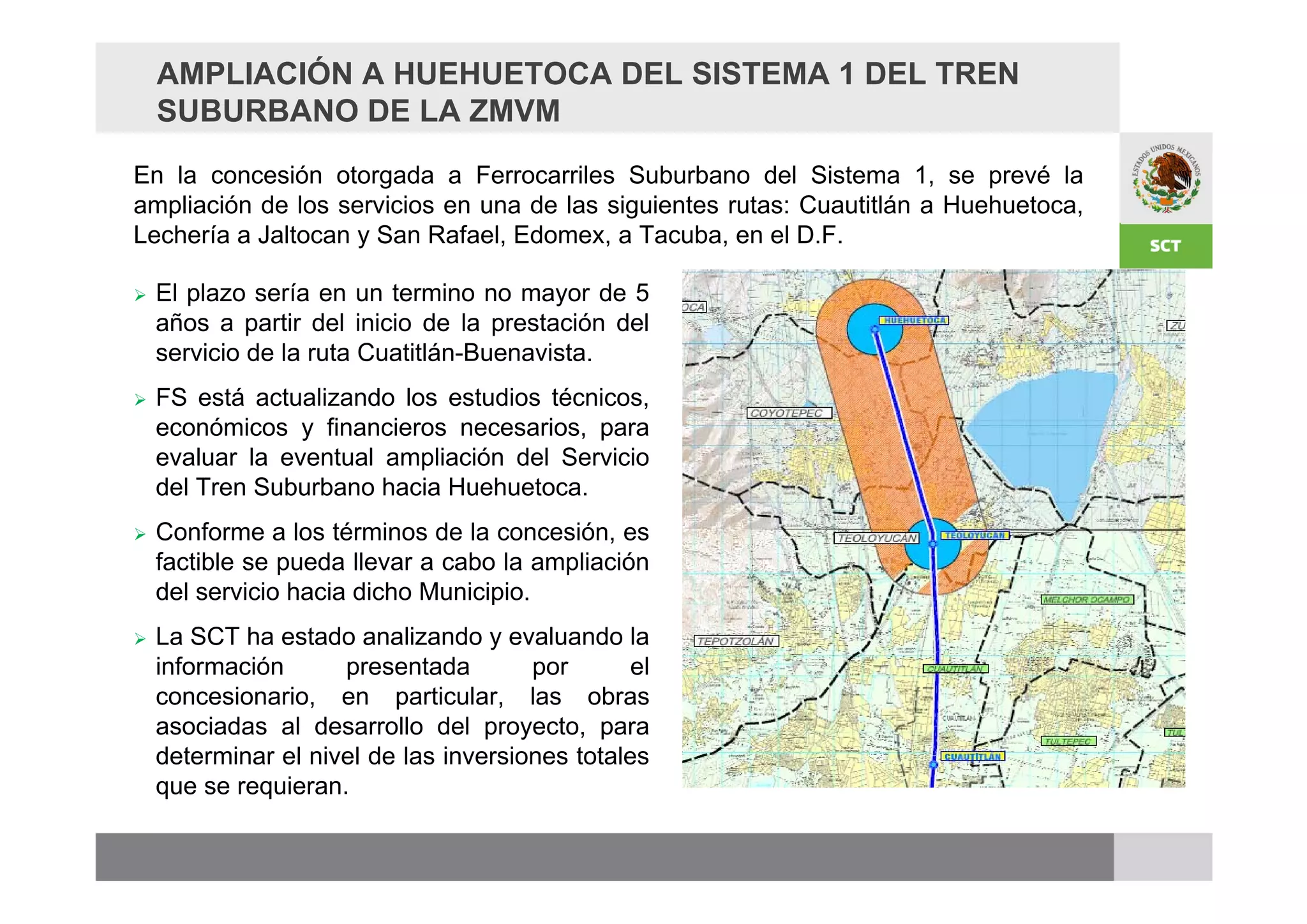 AMPLIACIÓN A HUEHUETOCA DEL SISTEMA 1 DEL TREN
    SUBURBANO DE LA ZMVM
En la concesión otorgada a Ferrocarriles Suburbano del Sistema 1, se prevé la
ampliación de los servicios en una de las siguientes rutas: Cuautitlán a Huehuetoca,
Lechería a Jaltocan y San Rafael, Edomex, a Tacuba, en el D.F.

   El plazo sería en un termino no mayor de 5
    años a partir del inicio de la prestación del
    servicio de la ruta Cuatitlán-Buenavista.
   FS está actualizando los estudios técnicos,
    económicos y financieros necesarios, para
    evaluar la eventual ampliación del Servicio
    del Tren Suburbano hacia Huehuetoca.
   Conforme a los términos de la concesión, es
    factible se pueda llevar a cabo la ampliación
    del servicio hacia dicho Municipio.
   La SCT ha estado analizando y evaluando la
    información      presentada        por       el
    concesionario, en particular, las obras
    asociadas al desarrollo del proyecto, para
    determinar el nivel de las inversiones totales
    que se requieran.
 
