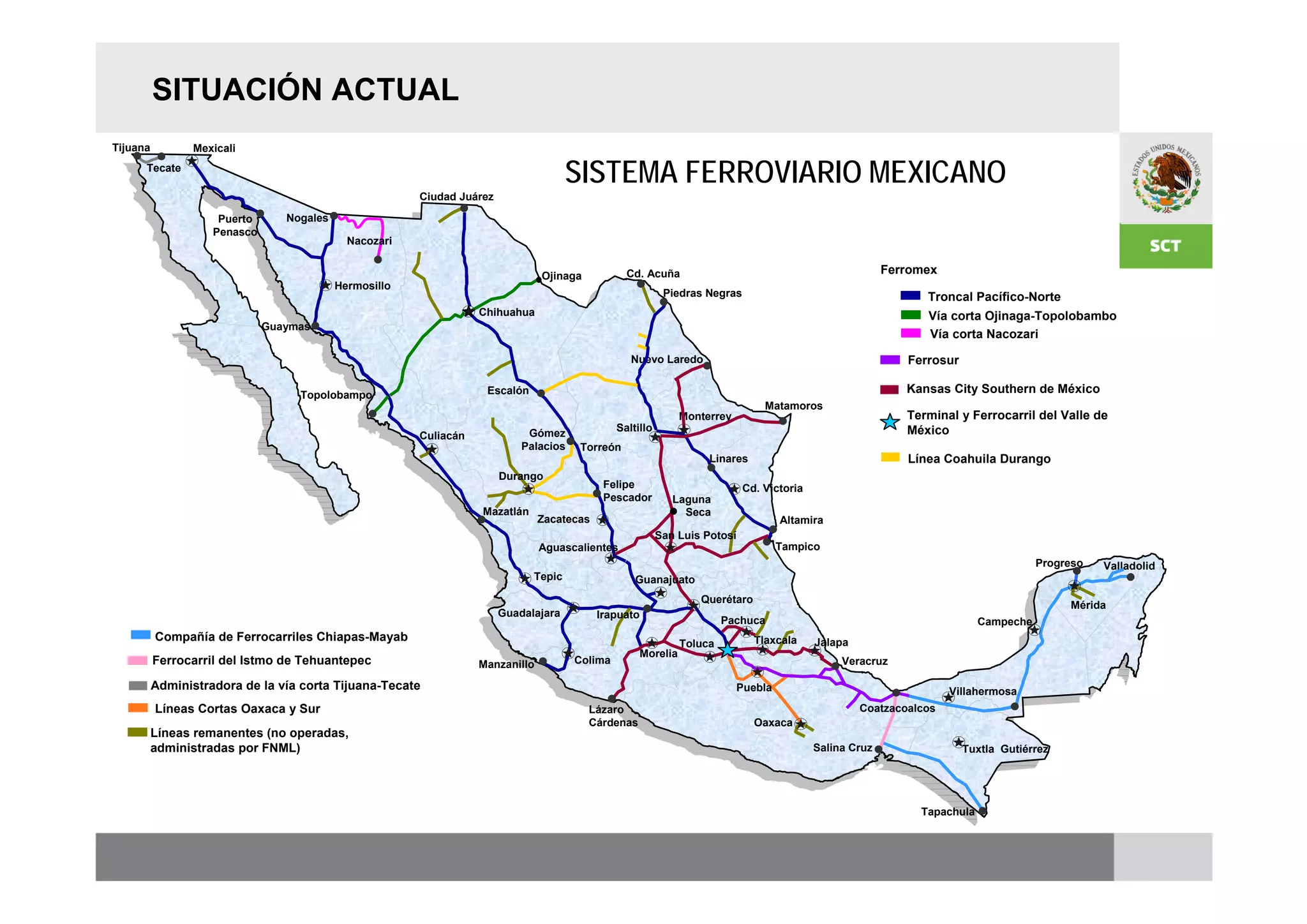 SITUACIÓN ACTUAL
Tijuana          Mexicali
      Tecate
                                                                                      SISTEMA FERROVIARIO MEXICANO
                                                        Ciudad Juárez

                     Puerto      Nogales
                    Penasco
                                             Nacozari


                                                                                Ojinaga           Cd. Acuña                                               Ferromex
                                           Hermosillo
                                                                                                            Piedras Negras                                      Troncal Pacífico-Norte
                                                                   Chihuahua                                                                                    Vía corta Ojinaga-Topolobambo
                              Guaymas
                                                                                                                                                                Vía corta Nacozari

                                                                                                   Nuevo Laredo                                              Ferrosur

                                   Topolobampo                      Escalón                                                                                  Kansas City Southern de México
                                                                                                                                 Matamoros
                                                                                                               Monterrey                                     Terminal y Ferrocarril del Valle de
                                                                             Gómez              Saltillo                                                     México
                                                        Culiacán
                                                                            Palacios   Torreón
                                                                                                                     Linares                                 Línea Coahuila Durango
                                                                        Durango
                                                                                             Felipe                          Cd. Victoria
                                                                                             Pescador         Laguna
                                                                   Mazatlán                                     Seca
                                                                                Zacatecas                                           Altamira
                                                                                                           San Luis Potosí
                                                                                Aguascalientes                                      Tampico
                                                                                                                                                                                      Progreso   Valladolid
                                                                              Tepic                 Guanajuato
                                                                                                                   Querétaro
                                                                                                                                                                                           Mérida
                                                                        Guadalajara         Irapuato
                                                                                                                        Pachuca                                            Campeche
          Compañía de Ferrocarriles Chiapas-Mayab                                                                              Tlaxcala     Jalapa
                                                                                                               Toluca
                                                                                                     Morelia
          Ferrocarril del Istmo de Tehuantepec                     Manzanillo          Colima                                                    Veracruz

          Administradora de la vía corta Tijuana-Tecate                                                                    Puebla                                    Villahermosa
          Líneas Cortas Oaxaca y Sur                                                      Lázaro                                                     Coatzacoalcos
                                                                                          Cárdenas                             Oaxaca
          Líneas remanentes (no operadas,
          administradas por FNML)                                                                                                           Salina Cruz                 Tuxtla Gutiérrez




                                                                                                                                                               Tapachula
 