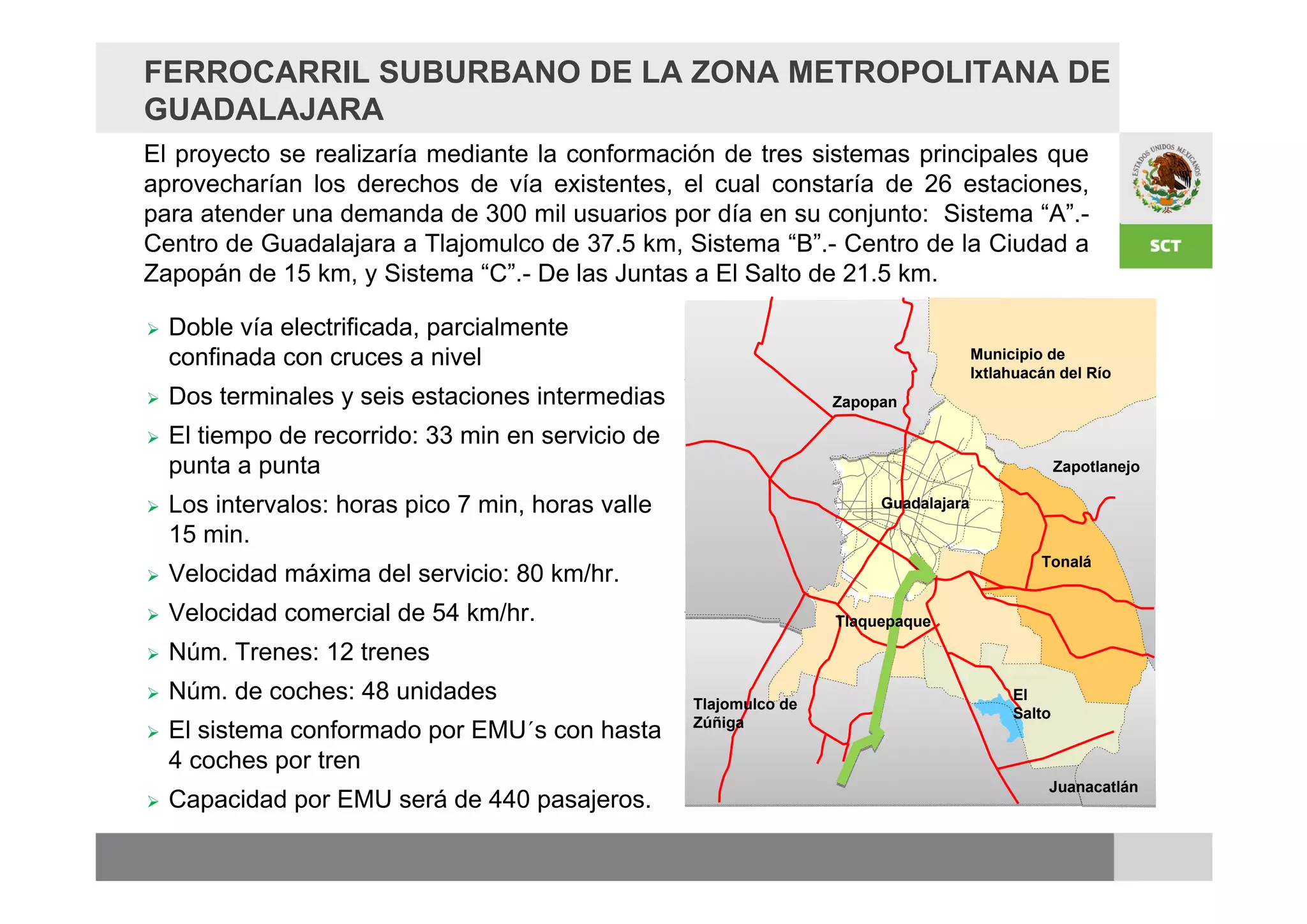 FERROCARRIL SUBURBANO DE LA ZONA METROPOLITANA DE
GUADALAJARA
El proyecto se realizaría mediante la conformación de tres sistemas principales que
aprovecharían los derechos de vía existentes, el cual constaría de 26 estaciones,
para atender una demanda de 300 mil usuarios por día en su conjunto: Sistema “A”.-
Centro de Guadalajara a Tlajomulco de 37.5 km, Sistema “B”.- Centro de la Ciudad a
Zapopán de 15 km, y Sistema “C”.- De las Juntas a El Salto de 21.5 km.

   Doble vía electrificada, parcialmente
    confinada con cruces a nivel                                                       Municipio de
                                                                                       Ixtlahuacán del Río
   Dos terminales y seis estaciones intermedias                    Zapopan

   El tiempo de recorrido: 33 min en servicio de
    punta a punta                                                                                   Zapotlanejo

   Los intervalos: horas pico 7 min, horas valle                        Guadalajara

    15 min.
                                                                                                Tonalá
   Velocidad máxima del servicio: 80 km/hr.
   Velocidad comercial de 54 km/hr.                                Tlaquepaque

   Núm. Trenes: 12 trenes
   Núm. de coches: 48 unidades                     Tlajomulco de
                                                                                            El
                                                                                            Salto
   El sistema conformado por EMU´s con hasta       Zúñiga

    4 coches por tren
                                                                                                 Juanacatlán
   Capacidad por EMU será de 440 pasajeros.
 