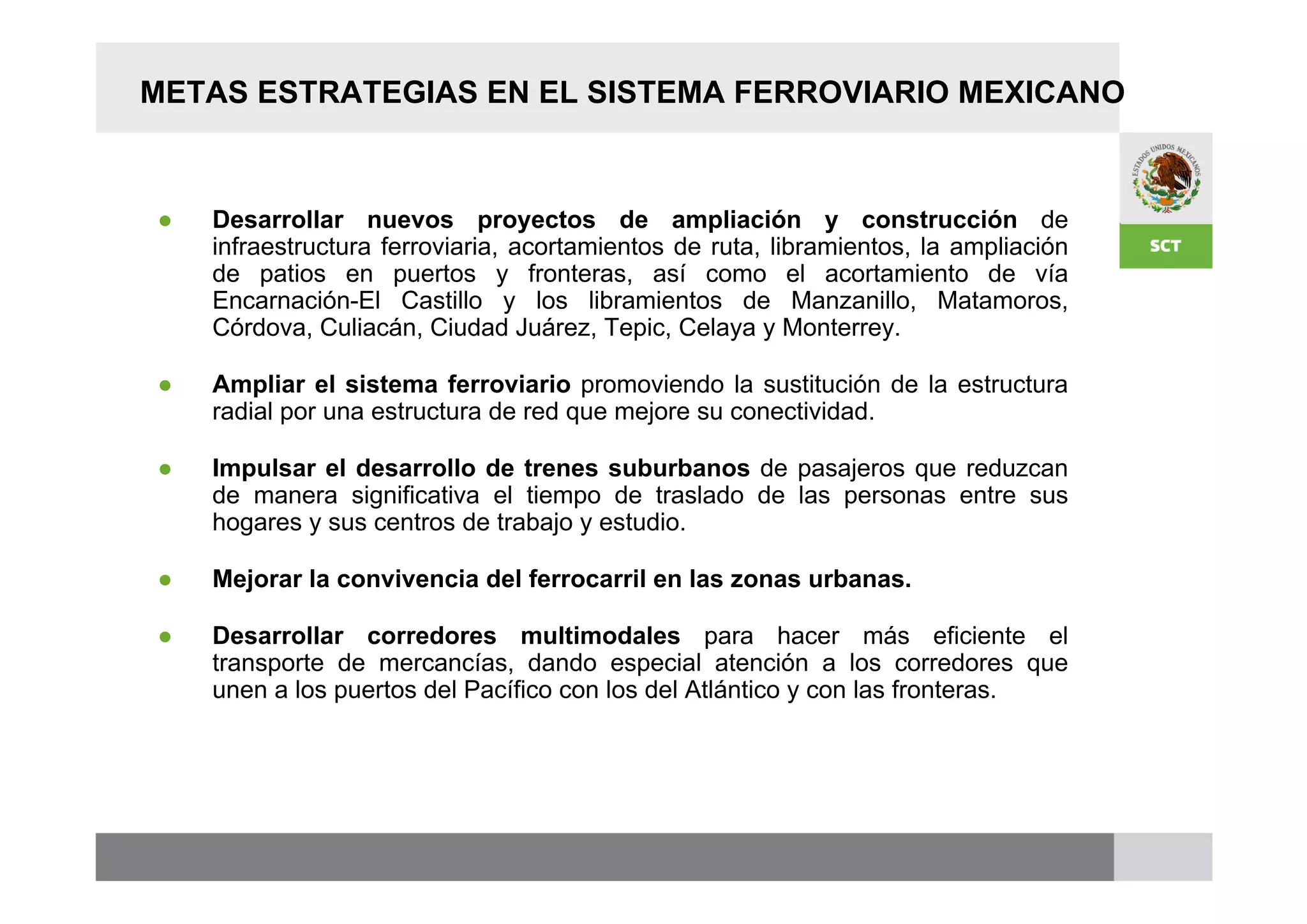 METAS ESTRATEGIAS EN EL SISTEMA FERROVIARIO MEXICANO



●   Desarrollar nuevos proyectos de ampliación y construcción de
    infraestructura ferroviaria, acortamientos de ruta, libramientos, la ampliación
    de patios en puertos y fronteras, así como el acortamiento de vía
    Encarnación-El Castillo y los libramientos de Manzanillo, Matamoros,
    Córdova, Culiacán, Ciudad Juárez, Tepic, Celaya y Monterrey.

●   Ampliar el sistema ferroviario promoviendo la sustitución de la estructura
    radial por una estructura de red que mejore su conectividad.

●   Impulsar el desarrollo de trenes suburbanos de pasajeros que reduzcan
    de manera significativa el tiempo de traslado de las personas entre sus
    hogares y sus centros de trabajo y estudio.

●   Mejorar la convivencia del ferrocarril en las zonas urbanas.

●   Desarrollar corredores multimodales para hacer más eficiente el
    transporte de mercancías, dando especial atención a los corredores que
    unen a los puertos del Pacífico con los del Atlántico y con las fronteras.
 