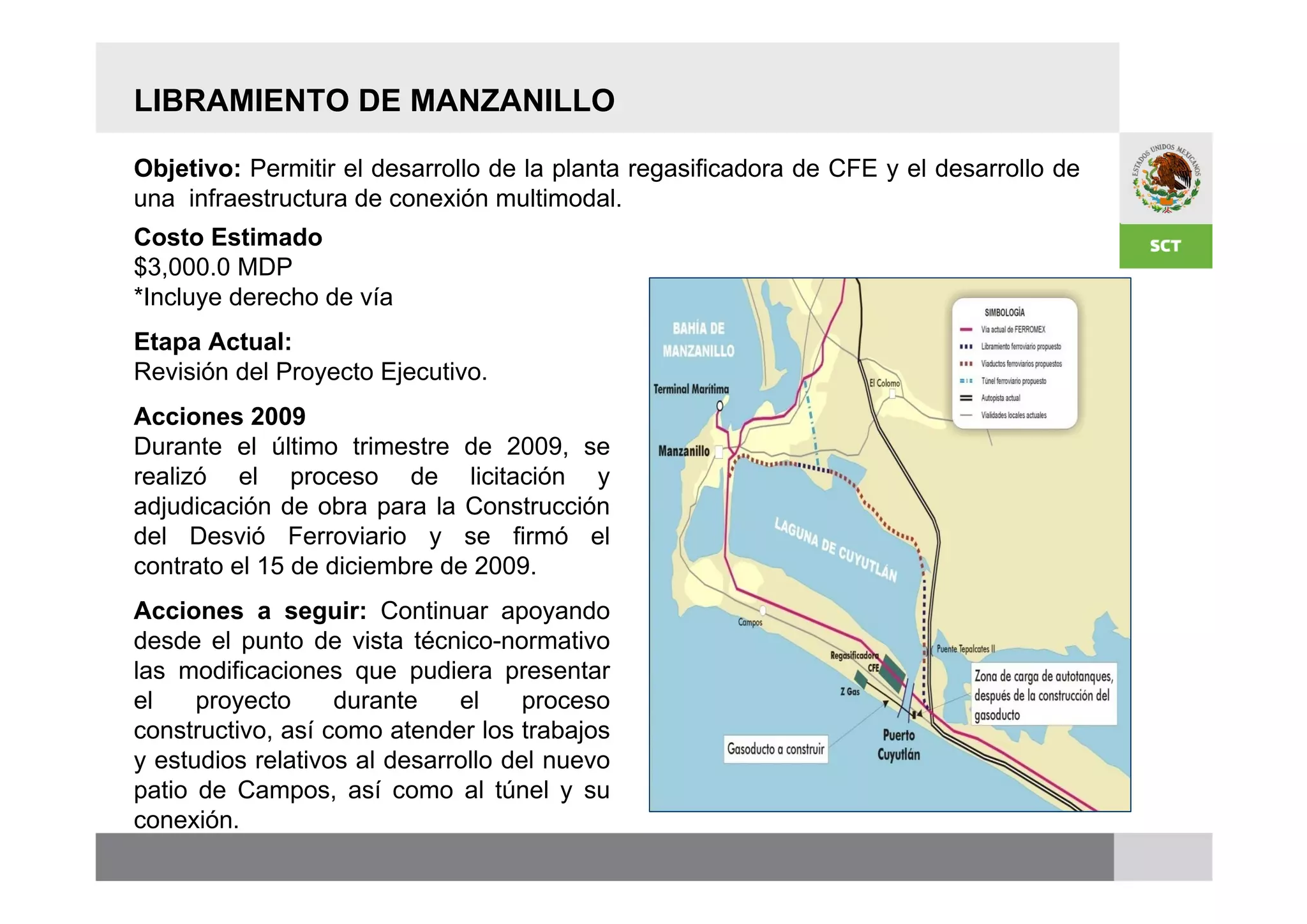 LIBRAMIENTO DE MANZANILLO

Objetivo: Permitir el desarrollo de la planta regasificadora de CFE y el desarrollo de
una infraestructura de conexión multimodal.
Costo Estimado
$3,000.0 MDP
*Incluye derecho de vía
Etapa Actual:
Revisión del Proyecto Ejecutivo.
Acciones 2009
Durante el último trimestre de 2009, se
realizó el proceso de licitación y
adjudicación de obra para la Construcción
del Desvió Ferroviario y se firmó el
contrato el 15 de diciembre de 2009.
Acciones a seguir: Continuar apoyando
desde el punto de vista técnico-normativo
las modificaciones que pudiera presentar
el    proyecto     durante    el     proceso
constructivo, así como atender los trabajos
y estudios relativos al desarrollo del nuevo
patio de Campos, así como al túnel y su
conexión.
 