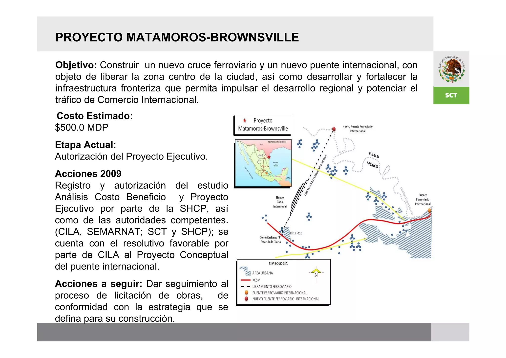 PROYECTO MATAMOROS-BROWNSVILLE

Objetivo: Construir un nuevo cruce ferroviario y un nuevo puente internacional, con
objeto de liberar la zona centro de la ciudad, así como desarrollar y fortalecer la
infraestructura fronteriza que permita impulsar el desarrollo regional y potenciar el
tráfico de Comercio Internacional.
Costo Estimado:
$500.0 MDP
Etapa Actual:
Autorización del Proyecto Ejecutivo.
Acciones 2009
Registro y autorización del estudio
Análisis Costo Beneficio y Proyecto
Ejecutivo por parte de la SHCP, así
como de las autoridades competentes.
(CILA, SEMARNAT; SCT y SHCP); se
cuenta con el resolutivo favorable por
parte de CILA al Proyecto Conceptual
del puente internacional.
Acciones a seguir: Dar seguimiento al
proceso de licitación de obras,   de
conformidad con la estrategia que se
defina para su construcción.
 
