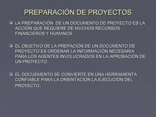 PREPARACIÓN DE PROYECTOSPREPARACIÓN DE PROYECTOS
 LA PREPARACIÓN DE UN DOCUMENTO DE PROYECTO ES LALA PREPARACIÓN DE UN DOCUMENTO DE PROYECTO ES LA
ACCIÓN QUE REQUIERE DE MUCHOS RECURSOSACCIÓN QUE REQUIERE DE MUCHOS RECURSOS
FINANCIEROS Y HUMANOSFINANCIEROS Y HUMANOS
 EL OBJETIVO DE LA PREPACIÓN DE UN DOCUMENTO DEEL OBJETIVO DE LA PREPACIÓN DE UN DOCUMENTO DE
PROYECTO ES ORDENAR LA INFORMACIÓN NECESARIAPROYECTO ES ORDENAR LA INFORMACIÓN NECESARIA
PARA LOS AGENTES INVOLUCRADOS EN LA APROBACIÓN DEPARA LOS AGENTES INVOLUCRADOS EN LA APROBACIÓN DE
UN PROYECTO.UN PROYECTO.
 EL DOCUEMENTO SE CONVIERTE EN UNA HERRAMIENTAEL DOCUEMENTO SE CONVIERTE EN UNA HERRAMIENTA
CONFIABLE PARA LA ORIENTACIÓN LA EJECUCIÓN DELCONFIABLE PARA LA ORIENTACIÓN LA EJECUCIÓN DEL
PROYECTOPROYECTO..
 