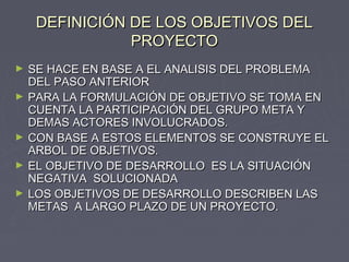 DEFINICIÓN DE LOS OBJETIVOS DELDEFINICIÓN DE LOS OBJETIVOS DEL
PROYECTOPROYECTO
► SE HACE EN BASE A EL ANALISIS DEL PROBLEMASE HACE EN BASE A EL ANALISIS DEL PROBLEMA
DEL PASO ANTERIORDEL PASO ANTERIOR
► PARA LA FORMULACIÓN DE OBJETIVO SE TOMA ENPARA LA FORMULACIÓN DE OBJETIVO SE TOMA EN
CUENTA LA PARTICIPACIÓN DEL GRUPO META YCUENTA LA PARTICIPACIÓN DEL GRUPO META Y
DEMAS ACTORES INVOLUCRADOS.DEMAS ACTORES INVOLUCRADOS.
► CON BASE A ESTOS ELEMENTOS SE CONSTRUYE ELCON BASE A ESTOS ELEMENTOS SE CONSTRUYE EL
ARBOL DE OBJETIVOS.ARBOL DE OBJETIVOS.
► EL OBJETIVO DE DESARROLLO ES LA SITUACIÓNEL OBJETIVO DE DESARROLLO ES LA SITUACIÓN
NEGATIVA SOLUCIONADANEGATIVA SOLUCIONADA
► LOS OBJETIVOS DE DESARROLLO DESCRIBEN LASLOS OBJETIVOS DE DESARROLLO DESCRIBEN LAS
METAS A LARGO PLAZO DE UN PROYECTO.METAS A LARGO PLAZO DE UN PROYECTO.
 