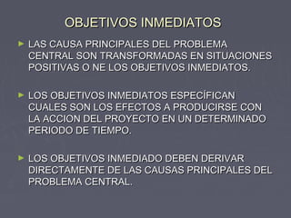 OBJETIVOS INMEDIATOSOBJETIVOS INMEDIATOS
► LAS CAUSA PRINCIPALES DEL PROBLEMALAS CAUSA PRINCIPALES DEL PROBLEMA
CENTRAL SON TRANSFORMADAS EN SITUACIONESCENTRAL SON TRANSFORMADAS EN SITUACIONES
POSITIVAS O NE LOS OBJETIVOS INMEDIATOS.POSITIVAS O NE LOS OBJETIVOS INMEDIATOS.
► LOS OBJETIVOS INMEDIATOS ESPECÍFICANLOS OBJETIVOS INMEDIATOS ESPECÍFICAN
CUALES SON LOS EFECTOS A PRODUCIRSE CONCUALES SON LOS EFECTOS A PRODUCIRSE CON
LA ACCION DEL PROYECTO EN UN DETERMINADOLA ACCION DEL PROYECTO EN UN DETERMINADO
PERIODO DE TIEMPO.PERIODO DE TIEMPO.
► LOS OBJETIVOS INMEDIADO DEBEN DERIVARLOS OBJETIVOS INMEDIADO DEBEN DERIVAR
DIRECTAMENTE DE LAS CAUSAS PRINCIPALES DELDIRECTAMENTE DE LAS CAUSAS PRINCIPALES DEL
PROBLEMA CENTRAL.PROBLEMA CENTRAL.
 
