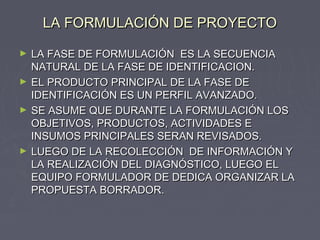 LA FORMULACIÓN DE PROYECTOLA FORMULACIÓN DE PROYECTO
► LA FASE DE FORMULACIÓN ES LA SECUENCIALA FASE DE FORMULACIÓN ES LA SECUENCIA
NATURAL DE LA FASE DE IDENTIFICACION.NATURAL DE LA FASE DE IDENTIFICACION.
► EL PRODUCTO PRINCIPAL DE LA FASE DEEL PRODUCTO PRINCIPAL DE LA FASE DE
IDENTIFICACIÓN ES UN PERFIL AVANZADO.IDENTIFICACIÓN ES UN PERFIL AVANZADO.
► SE ASUME QUE DURANTE LA FORMULACIÓN LOSSE ASUME QUE DURANTE LA FORMULACIÓN LOS
OBJETIVOS, PRODUCTOS, ACTIVIDADES EOBJETIVOS, PRODUCTOS, ACTIVIDADES E
INSUMOS PRINCIPALES SERAN REVISADOS.INSUMOS PRINCIPALES SERAN REVISADOS.
► LUEGO DE LA RECOLECCIÓN DE INFORMACIÓN YLUEGO DE LA RECOLECCIÓN DE INFORMACIÓN Y
LA REALIZACIÓN DEL DIAGNÓSTICO, LUEGO ELLA REALIZACIÓN DEL DIAGNÓSTICO, LUEGO EL
EQUIPO FORMULADOR DE DEDICA ORGANIZAR LAEQUIPO FORMULADOR DE DEDICA ORGANIZAR LA
PROPUESTA BORRADOR.PROPUESTA BORRADOR.
 