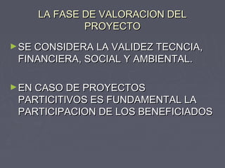 LA FASE DE VALORACION DELLA FASE DE VALORACION DEL
PROYECTOPROYECTO
►SE CONSIDERA LA VALIDEZ TECNCIA,SE CONSIDERA LA VALIDEZ TECNCIA,
FINANCIERA, SOCIAL Y AMBIENTAL.FINANCIERA, SOCIAL Y AMBIENTAL.
►EN CASO DE PROYECTOSEN CASO DE PROYECTOS
PARTICITIVOS ES FUNDAMENTAL LAPARTICITIVOS ES FUNDAMENTAL LA
PARTICIPACION DE LOS BENEFICIADOSPARTICIPACION DE LOS BENEFICIADOS
 