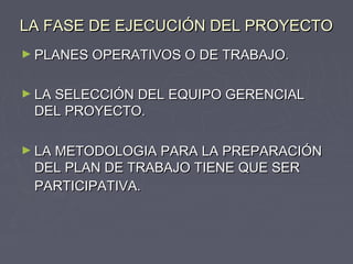 LA FASE DE EJECUCIÓN DEL PROYECTOLA FASE DE EJECUCIÓN DEL PROYECTO
► PLANES OPERATIVOS O DE TRABAJO.PLANES OPERATIVOS O DE TRABAJO.
► LA SELECCIÓN DEL EQUIPO GERENCIALLA SELECCIÓN DEL EQUIPO GERENCIAL
DEL PROYECTO.DEL PROYECTO.
► LA METODOLOGIA PARA LA PREPARACIÓNLA METODOLOGIA PARA LA PREPARACIÓN
DEL PLAN DE TRABAJO TIENE QUE SERDEL PLAN DE TRABAJO TIENE QUE SER
PARTICIPATIVA.PARTICIPATIVA.
 