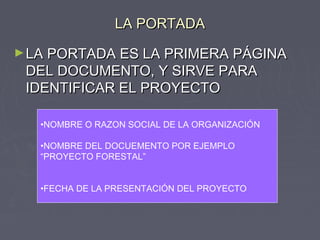 LA PORTADALA PORTADA
►LA PORTADA ES LA PRIMERA PÁGINALA PORTADA ES LA PRIMERA PÁGINA
DEL DOCUMENTO, Y SIRVE PARADEL DOCUMENTO, Y SIRVE PARA
IDENTIFICAR EL PROYECTOIDENTIFICAR EL PROYECTO
•NOMBRE O RAZON SOCIAL DE LA ORGANIZACIÓN
•NOMBRE DEL DOCUEMENTO POR EJEMPLO
“PROYECTO FORESTAL”
•FECHA DE LA PRESENTACIÓN DEL PROYECTO
 