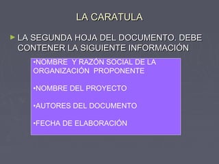 LA CARATULALA CARATULA
► LA SEGUNDA HOJA DEL DOCUMENTO. DEBELA SEGUNDA HOJA DEL DOCUMENTO. DEBE
CONTENER LA SIGUIENTE INFORMACIÓNCONTENER LA SIGUIENTE INFORMACIÓN
•NOMBRE Y RAZÓN SOCIAL DE LA
ORGANIZACIÓN PROPONENTE
•NOMBRE DEL PROYECTO
•AUTORES DEL DOCUMENTO
•FECHA DE ELABORACIÓN
 