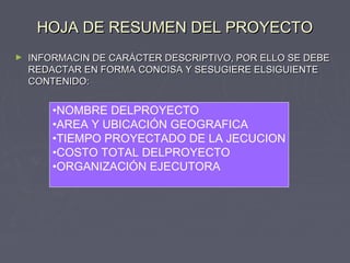 HOJA DE RESUMEN DEL PROYECTOHOJA DE RESUMEN DEL PROYECTO
► INFORMACIN DE CARÁCTER DESCRIPTIVO, POR ELLO SE DEBEINFORMACIN DE CARÁCTER DESCRIPTIVO, POR ELLO SE DEBE
REDACTAR EN FORMA CONCISA Y SESUGIERE ELSIGUIENTEREDACTAR EN FORMA CONCISA Y SESUGIERE ELSIGUIENTE
CONTENIDO:CONTENIDO:
•NOMBRE DELPROYECTO
•AREA Y UBICACIÓN GEOGRAFICA
•TIEMPO PROYECTADO DE LA JECUCION
•COSTO TOTAL DELPROYECTO
•ORGANIZACIÓN EJECUTORA
 