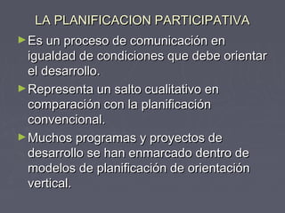 LA PLANIFICACION PARTICIPATIVALA PLANIFICACION PARTICIPATIVA
►Es un proceso de comunicación enEs un proceso de comunicación en
igualdad de condiciones que debe orientarigualdad de condiciones que debe orientar
el desarrollo.el desarrollo.
►Representa un salto cualitativo enRepresenta un salto cualitativo en
comparación con la planificacióncomparación con la planificación
convencional.convencional.
►Muchos programas y proyectos deMuchos programas y proyectos de
desarrollo se han enmarcado dentro dedesarrollo se han enmarcado dentro de
modelos de planificación de orientaciónmodelos de planificación de orientación
vertical.vertical.
 