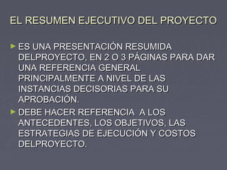 EL RESUMEN EJECUTIVO DEL PROYECTOEL RESUMEN EJECUTIVO DEL PROYECTO
► ES UNA PRESENTACIÓN RESUMIDAES UNA PRESENTACIÓN RESUMIDA
DELPROYECTO, EN 2 O 3 PÁGINAS PARA DARDELPROYECTO, EN 2 O 3 PÁGINAS PARA DAR
UNA REFERENCIA GENERALUNA REFERENCIA GENERAL
PRINCIPALMENTE A NIVEL DE LASPRINCIPALMENTE A NIVEL DE LAS
INSTANCIAS DECISORIAS PARA SUINSTANCIAS DECISORIAS PARA SU
APROBACIÓN.APROBACIÓN.
► DEBE HACER REFERENCIA A LOSDEBE HACER REFERENCIA A LOS
ANTECEDENTES, LOS OBJETIVOS, LASANTECEDENTES, LOS OBJETIVOS, LAS
ESTRATEGIAS DE EJECUCIÓN Y COSTOSESTRATEGIAS DE EJECUCIÓN Y COSTOS
DELPROYECTO.DELPROYECTO.
 