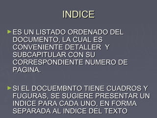 INDICEINDICE
►ES UN LISTADO ORDENADO DELES UN LISTADO ORDENADO DEL
DOCUMENTO, LA CUAL ESDOCUMENTO, LA CUAL ES
CONVENIENTE DETALLER YCONVENIENTE DETALLER Y
SUBCAPITULAR CON SUSUBCAPITULAR CON SU
CORRESPONDIENTE NUMERO DECORRESPONDIENTE NUMERO DE
PAGINA.PAGINA.
►SI EL DOCUEMBNTO TIENE CUADROS YSI EL DOCUEMBNTO TIENE CUADROS Y
FUGURAS, SE SUGIERE PRESENTAR UNFUGURAS, SE SUGIERE PRESENTAR UN
INDICE PARA CADA UNO, EN FORMAINDICE PARA CADA UNO, EN FORMA
SEPARADA AL INDICE DEL TEXTOSEPARADA AL INDICE DEL TEXTO
 