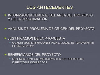LOS ANTECEDENTESLOS ANTECEDENTES
► INFORMACIÓN GENERAL DEL AREA DEL PROYECTOINFORMACIÓN GENERAL DEL AREA DEL PROYECTO
Y DE LA ORGANIZACIÓN.Y DE LA ORGANIZACIÓN.
► ANALISIS DE PROBLEMA DE ORIGEN DEL PROYECTOANALISIS DE PROBLEMA DE ORIGEN DEL PROYECTO
► JUSTIFICACIÓN DE LA PROPUESTAJUSTIFICACIÓN DE LA PROPUESTA
 CUALES SON LAS RAZONES POR LA CUAL ES IMPORTANTECUALES SON LAS RAZONES POR LA CUAL ES IMPORTANTE
EL PROYECTO?EL PROYECTO?
► BENEFICIARIOS DEL PROYECTOBENEFICIARIOS DEL PROYECTO
 QUIENES SON LOS PARTICIPANTES DEL PROYECTO,QUIENES SON LOS PARTICIPANTES DEL PROYECTO,
DIRECTOS E INDIRECTOSDIRECTOS E INDIRECTOS
 