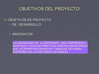 OBJETIVOS DEL PROYECTOOBJETIVOS DEL PROYECTO
► OBJETIVOS DE PROYECTOOBJETIVOS DE PROYECTO
 DE DESARROLLODE DESARROLLO
 INMEDIATOSINMEDIATOS
LAS OMUNIDADES DE LA ESPERANZA , HAN COMPRENDIDO,
ADOPTADO Y APLICADO PRACTICAS AGROSILVOPASTORILES
QUE LES PERMITENCONSERVAR Y MANEJAR DE FORMA
SOSTENIBLE DE LOS RECURSOS NATURALES
 