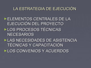 LA ESTRATEGIA DE EJECUCIÓNLA ESTRATEGIA DE EJECUCIÓN
►ELEMENTOS CENTRALES DE LAELEMENTOS CENTRALES DE LA
EJECUCIÓN DEL PROYECTOEJECUCIÓN DEL PROYECTO
►LOS PROCESOS TÉCNICASLOS PROCESOS TÉCNICAS
NECESARIOSNECESARIOS
►LAS NECESIDADES DE ASISTENCIALAS NECESIDADES DE ASISTENCIA
TÉCNICAS Y CAPACITACIÓNTÉCNICAS Y CAPACITACIÓN
►LOS CONVENIOS Y ACUERDOSLOS CONVENIOS Y ACUERDOS
 