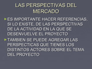 LAS PERSPECTIVAS DELLAS PERSPECTIVAS DEL
MERCADOMERCADO
►ES IMPORTANTE HACER REFERENCIAS,ES IMPORTANTE HACER REFERENCIAS,
SI LO EXISTE, DE LAS PERSPECTIVASSI LO EXISTE, DE LAS PERSPECTIVAS
DE LA ACTIVIDAD EN LA QUE SEDE LA ACTIVIDAD EN LA QUE SE
DESENVUELVE EL PROYECTODESENVUELVE EL PROYECTO
►TAMBIEN SE PUEDE AGREGAR LASTAMBIEN SE PUEDE AGREGAR LAS
PERSPECTICAS QUE TIENES LOSPERSPECTICAS QUE TIENES LOS
DISTINTOS ACTORES SOBRE EL TEMADISTINTOS ACTORES SOBRE EL TEMA
DEL PROYECTODEL PROYECTO
 