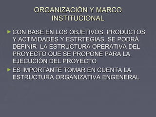 ORGANIZACIÓN Y MARCOORGANIZACIÓN Y MARCO
INSTITUCIONALINSTITUCIONAL
► CON BASE EN LOS OBJETIVOS, PRODUCTOSCON BASE EN LOS OBJETIVOS, PRODUCTOS
Y ACTIVIDADES Y ESTRTEGIAS, SE PODRÁY ACTIVIDADES Y ESTRTEGIAS, SE PODRÁ
DEFINIR LA ESTRUCTURA OPERATIVA DELDEFINIR LA ESTRUCTURA OPERATIVA DEL
PROYECTO QUE SE PROPONE PARA LAPROYECTO QUE SE PROPONE PARA LA
EJECUCIÓN DEL PROYECTOEJECUCIÓN DEL PROYECTO
► ES IMPORTANTE TOMAR EN CUENTA LAES IMPORTANTE TOMAR EN CUENTA LA
ESTRUCTURA ORGANIZATIVA ENGENERALESTRUCTURA ORGANIZATIVA ENGENERAL
 