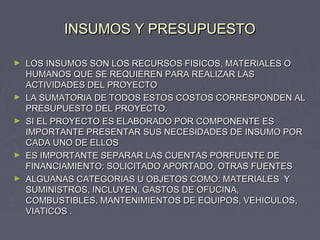 INSUMOS Y PRESUPUESTOINSUMOS Y PRESUPUESTO
► LOS INSUMOS SON LOS RECURSOS FISICOS, MATERIALES OLOS INSUMOS SON LOS RECURSOS FISICOS, MATERIALES O
HUMANOS QUE SE REQUIEREN PARA REALIZAR LASHUMANOS QUE SE REQUIEREN PARA REALIZAR LAS
ACTIVIDADES DEL PROYECTOACTIVIDADES DEL PROYECTO
► LA SUMATORIA DE TODOS ESTOS COSTOS CORRESPONDEN ALLA SUMATORIA DE TODOS ESTOS COSTOS CORRESPONDEN AL
PRESUPUESTO DEL PROYECTO.PRESUPUESTO DEL PROYECTO.
► SI EL PROYECTO ES ELABORADO POR COMPONENTE ESSI EL PROYECTO ES ELABORADO POR COMPONENTE ES
IMPORTANTE PRESENTAR SUS NECESIDADES DE INSUMO PORIMPORTANTE PRESENTAR SUS NECESIDADES DE INSUMO POR
CADA UNO DE ELLOSCADA UNO DE ELLOS
► ES IMPORTANTE SEPARAR LAS CUENTAS PORFUENTE DEES IMPORTANTE SEPARAR LAS CUENTAS PORFUENTE DE
FINANCIAMIENTO: SOLICITADO APORTADO, OTRAS FUENTESFINANCIAMIENTO: SOLICITADO APORTADO, OTRAS FUENTES
► ALGUANAS CATEGORIAS U OBJETOS COMO: MATERIALES YALGUANAS CATEGORIAS U OBJETOS COMO: MATERIALES Y
SUMINISTROS, INCLUYEN, GASTOS DE OFUCINA,SUMINISTROS, INCLUYEN, GASTOS DE OFUCINA,
COMBUSTIBLES, MANTENIMIENTOS DE EQUIPOS, VEHICULOS,COMBUSTIBLES, MANTENIMIENTOS DE EQUIPOS, VEHICULOS,
VIATICOS .VIATICOS .
 
