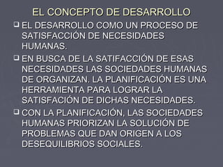 EL CONCEPTO DE DESARROLLOEL CONCEPTO DE DESARROLLO
 EL DESARROLLO COMO UN PROCESO DEEL DESARROLLO COMO UN PROCESO DE
SATISFACCIÓN DE NECESIDADESSATISFACCIÓN DE NECESIDADES
HUMANAS.HUMANAS.
 EN BUSCA DE LA SATIFACCIÓN DE ESASEN BUSCA DE LA SATIFACCIÓN DE ESAS
NECESIDADES LAS SOCIEDADES HUMANASNECESIDADES LAS SOCIEDADES HUMANAS
DE ORGANIZAN. LA PLANIFICACIÓN ES UNADE ORGANIZAN. LA PLANIFICACIÓN ES UNA
HERRAMIENTA PARA LOGRAR LAHERRAMIENTA PARA LOGRAR LA
SATISFACIÓN DE DICHAS NECESIDADES.SATISFACIÓN DE DICHAS NECESIDADES.
 CON LA PLANIFICACIÓN, LAS SOCIEDADESCON LA PLANIFICACIÓN, LAS SOCIEDADES
HUMANAS PRIORIZAN LA SOLUCIÓN DEHUMANAS PRIORIZAN LA SOLUCIÓN DE
PROBLEMAS QUE DAN ORIGEN A LOSPROBLEMAS QUE DAN ORIGEN A LOS
DESEQUILIBRIOS SOCIALES.DESEQUILIBRIOS SOCIALES.
 