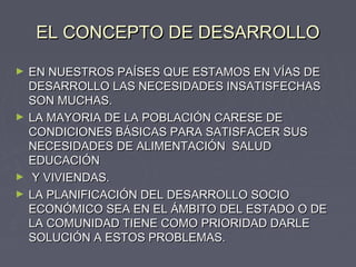 EL CONCEPTO DE DESARROLLOEL CONCEPTO DE DESARROLLO
► EN NUESTROS PAÍSES QUE ESTAMOS EN VÍAS DEEN NUESTROS PAÍSES QUE ESTAMOS EN VÍAS DE
DESARROLLO LAS NECESIDADES INSATISFECHASDESARROLLO LAS NECESIDADES INSATISFECHAS
SON MUCHAS.SON MUCHAS.
► LA MAYORIA DE LA POBLACIÓN CARESE DELA MAYORIA DE LA POBLACIÓN CARESE DE
CONDICIONES BÁSICAS PARA SATISFACER SUSCONDICIONES BÁSICAS PARA SATISFACER SUS
NECESIDADES DE ALIMENTACIÓN SALUDNECESIDADES DE ALIMENTACIÓN SALUD
EDUCACIÓNEDUCACIÓN
► Y VIVIENDAS.Y VIVIENDAS.
► LA PLANIFICACIÓN DEL DESARROLLO SOCIOLA PLANIFICACIÓN DEL DESARROLLO SOCIO
ECONÓMICO SEA EN EL ÁMBITO DEL ESTADO O DEECONÓMICO SEA EN EL ÁMBITO DEL ESTADO O DE
LA COMUNIDAD TIENE COMO PRIORIDAD DARLELA COMUNIDAD TIENE COMO PRIORIDAD DARLE
SOLUCIÓN A ESTOS PROBLEMAS.SOLUCIÓN A ESTOS PROBLEMAS.
 