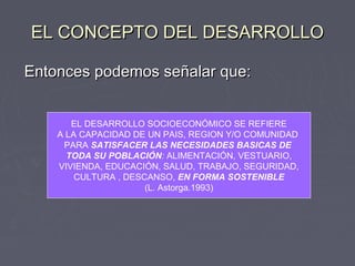 EL CONCEPTO DEL DESARROLLOEL CONCEPTO DEL DESARROLLO
Entonces podemos señalar que:Entonces podemos señalar que:
EL DESARROLLO SOCIOECONÓMICO SE REFIERE
A LA CAPACIDAD DE UN PAIS, REGION Y/O COMUNIDAD
PARA SATISFACER LAS NECESIDADES BASICAS DE
TODA SU POBLACIÓN: ALIMENTACIÓN, VESTUARIO,
VIVIENDA, EDUCACIÓN, SALUD, TRABAJO, SEGURIDAD,
CULTURA , DESCANSO, EN FORMA SOSTENIBLE
(L. Astorga.1993)
 