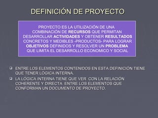 DEFINICIÓN DE PROYECTODEFINICIÓN DE PROYECTO
 ENTRE LOS ELEMENTOS CONTENIDOS EN ESTA DEFINICIÓN TIENEENTRE LOS ELEMENTOS CONTENIDOS EN ESTA DEFINICIÓN TIENE
QUE TENER LÓGICA INTERNA.QUE TENER LÓGICA INTERNA.
 LA LÓGICA INTERNA TIENE QUE VER CON LA RELACIÓNLA LÓGICA INTERNA TIENE QUE VER CON LA RELACIÓN
COHERENTE Y DIRECTA ENTRE LOS ELEMENTOS QUECOHERENTE Y DIRECTA ENTRE LOS ELEMENTOS QUE
CONFORMAN UN DOCUMENTO DE PROYECTO.CONFORMAN UN DOCUMENTO DE PROYECTO.
PROYECTO ES LA UTILIZACIÓN DE UNA
COMBINACIÓN DE RECURSOS QUE PERMITAN
DESARROLLAR ACTIVIDADES Y OBTENER RESULTADOS
CONCRETOS Y MEDIBLES -PRODUCTOS- PARA LOGRAR
OBJETIVOS DEFINIDOS Y RESOLVER UN PROBLEMA
QUE LIMITA EL DESARROLLO ECONOMICO Y SOCIAL
 