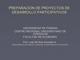 PREPARACIÓN DE PROYECTOS DEPREPARACIÓN DE PROYECTOS DE
DESARROLLO PARTICIPATIVOSDESARROLLO PARTICIPATIVOS
UNIVERSIDAD DE PANAMAUNIVERSIDAD DE PANAMA
CENTRO REGIONAL UNIVERSITARIO DECENTRO REGIONAL UNIVERSITARIO DE
VERAGUASVERAGUAS
FACULTAD DE ECONOMÍAFACULTAD DE ECONOMÍA
Prof. Juan De Dios González A.Prof. Juan De Dios González A.
Especialista en formulación, evaluación y administración de proyectosEspecialista en formulación, evaluación y administración de proyectos
 