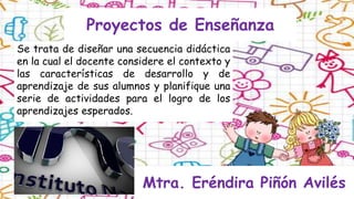 Proyectos de Enseñanza
Se trata de diseñar una secuencia didáctica
en la cual el docente considere el contexto y
las características de desarrollo y de
aprendizaje de sus alumnos y planifique una
serie de actividades para el logro de los
aprendizajes esperados.
Mtra. Eréndira Piñón Avilés
 