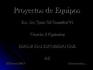 Proyectos de Equipos Esc. Sec.”Juan Gil González”#1 Ciencias 3 (Química) EDGAR ISAI ESCOBEDO GLZ. 3-K 4/Febrero/2011  Documentos… 