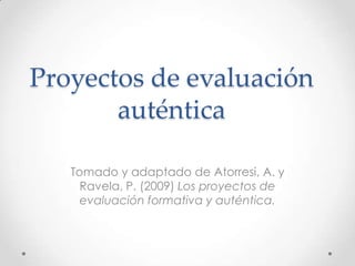 Proyectos de evaluación
auténtica
Tomado y adaptado de Atorresi, A. y
Ravela, P. (2009) Los proyectos de
evaluación formativa y auténtica.

 
