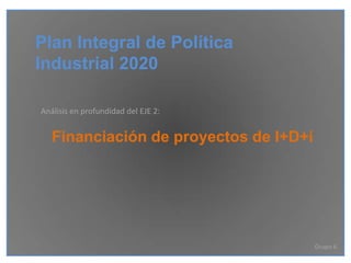 Plan Integral de Política
Industrial 2020

Análisis en profundidad del EJE 2:


   Financiación de proyectos de I+D+i




                                        Grupo 6
 